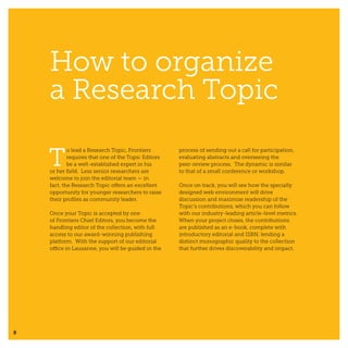 8
How to organize
a Research Topic
T
o lead a Research Topic, Frontiers
requires that one of the Topic Editors
be a well-established expert in his
or her field. Less senior researchers are
welcome to join the editorial team — in
fact, the Research Topic offers an excellent
opportunity for younger researchers to raise
their profiles as community leader.
Once your Topic is accepted by one
of Frontiers Chief Editors, you become the
handling editor of the collection, with full
access to our award-winning publishing
platform. With the support of our editorial
office in Lausanne, you will be guided in the
process of sending out a call for participation,
evaluating abstracts and overseeing the
peer-review process. The dynamic is similar
to that of a small conference or workshop.
Once on track, you will see how the specially
designed web environment will drive
discussion and maximise readership of the
Topic’s contributions, which you can follow
with our industry-leading article-level metrics.
When your project closes, the contributions
are published as an e-book, complete with
introductory editorial and ISBN, lending a
distinct monographic quality to the collection
that further drives discoverability and impact.
 