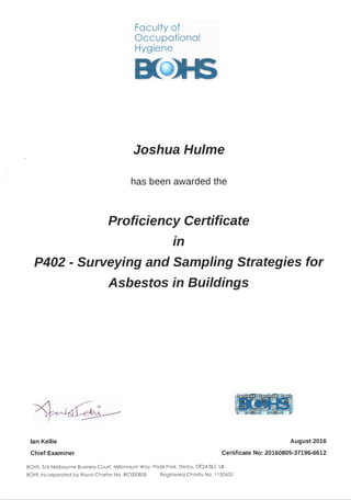 Faculty of
Occupational
Hygiene
Joshua Hulme
has been awarded the
Proficiency Certificate
.
1n
P402 - Surveying and Sampling Strategies for
Asbestos in Buildings
lan Kellie
Chief Examiner
August 2016
Certificate No: 20160805-37196-6612
BOHS, 5/6 Melbourne Business Court, Millennium Way, Pride Park, Derby, DE24 8LZ, UK
BOHSIncorporated by Royal Charter No. RC000858 Registered Charity No. 1150455
 