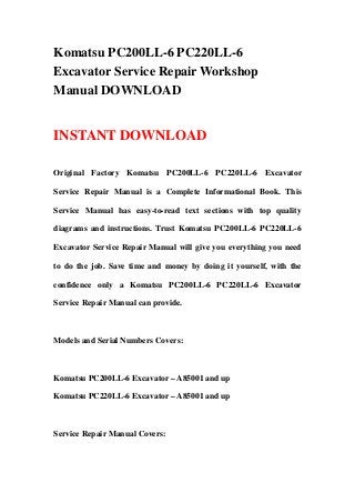 Komatsu PC200LL-6 PC220LL-6
Excavator Service Repair Workshop
Manual DOWNLOAD
INSTANT DOWNLOAD
Original Factory Komatsu PC200LL-6 PC220LL-6 Excavator
Service Repair Manual is a Complete Informational Book. This
Service Manual has easy-to-read text sections with top quality
diagrams and instructions. Trust Komatsu PC200LL-6 PC220LL-6
Excavator Service Repair Manual will give you everything you need
to do the job. Save time and money by doing it yourself, with the
confidence only a Komatsu PC200LL-6 PC220LL-6 Excavator
Service Repair Manual can provide.
Models and Serial Numbers Covers:
Komatsu PC200LL-6 Excavator – A85001 and up
Komatsu PC220LL-6 Excavator – A85001 and up
Service Repair Manual Covers:
 