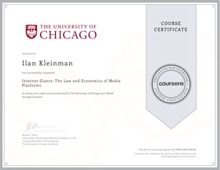EDUCA
T
ION FOR EVE
R
YONE
CO
U
R
S
E
C E R T I F
I
C
A
TE
COURSE
CERTIFICATE
09/29/2016
Ilan Kleinman
Internet Giants: The Law and Economics of Media
Platforms
an online non-credit course authorized by The University of Chicago and offered
through Coursera
has successfully completed
Randal C. Picker
James Parker Hall Distinguished Service Professor of Law
Ludwig & Hilde Wolf Teaching Scholar
The University of Chicago Law School
Verify at coursera.org/verify/TWKV5WZLSXZB
Coursera has confirmed the identity of this individual and
their participation in the course.
 