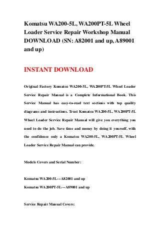 Komatsu WA200-5L, WA200PT-5L Wheel
Loader Service Repair Workshop Manual
DOWNLOAD (SN: A82001 and up, A89001
and up)
INSTANT DOWNLOAD
Original Factory Komatsu WA200-5L, WA200PT-5L Wheel Loader
Service Repair Manual is a Complete Informational Book. This
Service Manual has easy-to-read text sections with top quality
diagrams and instructions. Trust Komatsu WA200-5L, WA200PT-5L
Wheel Loader Service Repair Manual will give you everything you
need to do the job. Save time and money by doing it yourself, with
the confidence only a Komatsu WA200-5L, WA200PT-5L Wheel
Loader Service Repair Manual can provide.
Models Covers and Serial Number:
Komatsu WA200-5L---A82001 and up
Komatsu WA200PT-5L---A89001 and up
Service Repair Manual Covers:
 