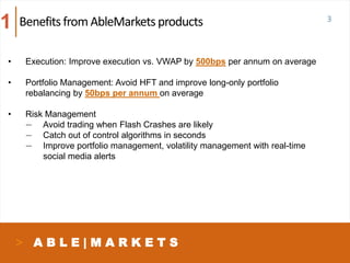 A B L E | M A R K E T S
Benefits from AbleMarketsproducts
• Execution: Improve execution vs. VWAP by 500bps per annum on average
• Portfolio Management: Avoid HFT and improve long-only portfolio
rebalancing by 50bps per annum on average
• Risk Management
— Avoid trading when Flash Crashes are likely
— Catch out of control algorithms in seconds
— Improve portfolio management, volatility management with real-time
social media alerts
1 3
 
