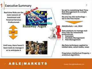 A B L E | M A R K E T S
4ExecutiveSummary
GAP
So we’re crystalizing Real-Time
Risk Management in a simple
framework
No-one has this technology –
we’re the first mover
AbleMarkets – est. 2014
Data products to manage real-
time risks for investment
professionals
 Execution
 Portfolio Management
 Risk Management
Big Data techniques applied to
market data, social media, news
Proprietary Intellectual Property =
analytical algorithms
Volatility
Until now, there haven’t
been tools to manage it
or to anticipate it
Real-time Risks are the
main concern of
Investment and
Financial Services
Professionals
1
Contact: Steve@AbleMarkets.com
 