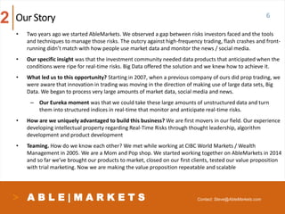 A B L E | M A R K E T S
• Two years ago we started AbleMarkets. We observed a gap between risks investors faced and the tools
and techniques to manage those risks. The outcry against high-frequency trading, flash crashes and front-
running didn’t match with how people use market data and monitor the news / social media.
• Our specific insight was that the investment community needed data products that anticipated when the
conditions were ripe for real-time risks. Big Data offered the solution and we knew how to achieve it.
• What led us to this opportunity? Starting in 2007, when a previous company of ours did prop trading, we
were aware that innovation in trading was moving in the direction of making use of large data sets, Big
Data. We began to process very large amounts of market data, social media and news.
– Our Eureka moment was that we could take these large amounts of unstructured data and turn
them into structured indices in real-time that monitor and anticipate real-time risks.
• How are we uniquely advantaged to build this business? We are first movers in our field. Our experience
developing intellectual property regarding Real-Time Risks through thought leadership, algorithm
development and product development
• Teaming. How do we know each other? We met while working at CIBC World Markets / Wealth
Management in 2005. We are a Mom and Pop shop. We started working together on AbleMarkets in 2014
and so far we’ve brought our products to market, closed on our first clients, tested our value proposition
with trial marketing. Now we are making the value proposition repeatable and scalable
6Our Story2
Contact: Steve@AbleMarkets.com
 
