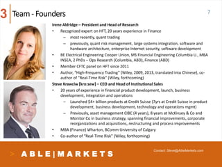 A B L E | M A R K E T S
Irene Aldridge – President and Head of Research
• Recognized expert on HFT, 20 years experience in Finance
– most recently, quant trading
– previously, quant risk management, large systems integration, software and
hardware architecture, enterprise Internet security, software development
• BE Electrical Engineering Cooper Union, MS Financial Engineering Columbia U., MBA
INSEA, 2 PhDs – Ops Research (Columbia, ABD), Finance (ABD)
• Member CFTC panel on HFT since 2011
• Author, “High-Frequency Trading” (Wiley, 2009, 2013, translated into Chinese), co-
author of “Real-Time Risk” (Wiley, forthcoming)
Steve Krawciw [kro:sew] – CEO and Head of Institutional Sales
• 20 years of experience in financial product development, launch, business
development, integration and operations
– Launched $4+ billion products at Credit Suisse (7yrs at Credit Suisse in product
development, business development, technology and operations mgmt)
– Previously, asset management CIBC (4 years), 8 years at McKinsey & Co and
Monitor Co in business strategy, spanning financial improvements, corporate
reorganizations and acquisitions, restructuring and process improvements
• MBA (Finance) Wharton, BComm University of Calgary
• Co-author of “Real-Time Risk” (Wiley, forthcoming)
Team- Founders
Contact: Steve@AbleMarkets.com
3 7
 