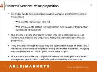 A B L E | M A R K E T S
• For Hedge Funds, Pension Funds, Execution Managers and Other Investment
Professionals
– Who want to manage real-time risk
– Who are looking to protect themselves from high-frequency trading, flash
crashes and front-running
• Our offering is a suite of products for real-time risk identification across all
markets. Our products are unique data feeds; the analytical algorithms are
proprietary.
• They are a breakthrough because they use Big Data techniques on order flow /
microstructure to develop insights on pricing and market movement. Analyzing
only completed trades doesn’t generate the same insights.
• Our products are unlike the competition: no-one has developed real-time risk
management products that specifically address investors main concerns
8Business Overview: Value proposition4
Contact: Steve@AbleMarkets.com
 
