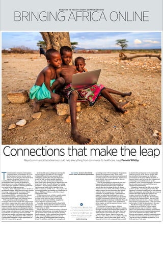 BROUGHT TO YOU BY AVANTI COMMUNICATIONS
BRINGINGAFRICA ONLINE
Connections that make the leapRapid communication advances could help everything from commerce to healthcare, says Pamela Whitby
T
ransformative in nature, information
communication technologies (ICT) are
the backbone of every sector, and in
many respects the glue that binds them
together. In Africa, however, it is
a combination of both traditional and new
technologies that’s driving the growth in
financial services to the unbanked, e-health
to the ailing and adaptive e-learning platforms
to schools in far-flung rural areas.
Speaking at the Telegraph’s Future of African
Broadband summit, Education Secretary Justine
Greening – until recently Secretary of State
in the UK Department for International
Development (DFID) – pointed to the “almost
instantaneous impact” that connectivity
innovations are having in sub-Saharan Africa.
With a growing understanding of the
economic and societal benefit that connectivity
can deliver, connecting Africa more fully in the
21st century is high on the agenda of politicians,
business leaders and aid organisations alike. It
is also viewed as pivotal to realising the United
Nations’ Sustainable Development Goals (SDGs).
From ending extreme poverty and hunger at the
top of the list to delivering universal health
coverage and quality education and combating
climate change, all by 2030, the UN’s ambitious
17-point plan represents a huge opportunity to
drive the connectivity agenda.
In the mobile space, things are moving fast
and predictions are difficult. The example
of South African telecoms operator MTN
estimating in 2001 that only 15m Nigerians
would be able to afford mobile handsets
is a case in point. In November 2014 there
were 136m active phone lines in Nigeria and just
0.2pc were fixed. So, with Africans becoming
wealthier – though hard to define, the African
Development Bank (AfDB) classifies 350m
Africans today as middle class – it’s a region that
a growing number are finding too compelling to
ignore. McKinsey’s Lions on the Move report
cements the point.
“If the internet were to follow a path similar
to mobile telecoms in Africa, iGDP could
account for as much as 10pc of total GDP
by 2025 or more than $300bn, roughly the
size of Nigeria’s economy today.”
Economic growth goes hand-in-hand with
job creation, and in 2014 the mobile ecosystem
supported 4.4m jobs; that number is expected
to rise to 6m by 2020.
Joseph Mucheru, cabinet secretary in Kenya’s
Ministry of Information, is strongly focused on
job creation and in particular for the growing
youth segment – hence national government’s
focus on driving digital literacy in schools.
Today there are 200m people aged between
15 and 24 in Africa and 20pc are unemployed,
according to the UN Development Programme
Human Development Index. With rising
discontent leading to youth protests witnessed
recently in places such as Senegal, Tunisia and
South Africa, this is arguably one of Africa’s
most explosive issues.
The UK government is playing its part and
has already doubled bilateral spending on
driving growth and jobs on the continent
which, says Ms Greening, is directly linked
to internet connectivity. The ability to deliver
online content in turn generates data, which
can help drive transparency and this, she
continues, is already having a “phenomenal
impact on unlocking challenges we never
thought possible”. Among these are the ability
to tackle corruption (a priority for DFID), use
of GPS mapping technology to identify the scale
of trachoma risk, a major cause of blindness
in the region, as well as improve literacy levels
in Kenya by 36pc.
To a greater or lesser degree, African
governments are playing their part in creating
the right enabling environment for driving ICT
adoption and innovation. And today there are
314 tech hubs concentrated in five countries
– South Africa, Kenya, Nigeria, Egypt and
Morocco. One of the most successful is Nairobi-
based iHub – out of it has come Weza Tele, a
financial services tech company that was sold
to South African financial services provider
AFB last year for $1.7m. Also in Kenya, IBM
has benefited from support by the Kenya
government to the tune of $10m. In 2013, it
opened what is said to be the first commercial
technology research laboratory on the
continent, in the “Silicon Savannah” as Nairobi
has become known; a second lab has now
opened in Johannesburg.
Ultimately, firms such as IBM are in Africa
to drive profits, something about which Mr
Mucheru, a former Google lead for sub-Saharan
Africa, is pragmatic, providing that government
ensures the right checks and balances are
in place to protect the rights of citizens,
especially the most needy. For Ms Greening,
women in sub-Saharan Africa, who are 30pc
less likely than men to own a phone, fall into
this category of pressing need. “This isn’t some
niche issue, it’s half the population,” she says.
But Ms Greening is pragmatic too and,
though she is not without critics, argues
strongly that the way forward for a rising
Africa is in partnerships between government,
business and non-governmental organisations
such as the initiative involving DFID, the
Kenyan government, satellite communications
provider Avanti Communications and others.
“For me it is not a question of ‘either/or’, it is
both and more,” she says.
Connectivity already has
a phenomenal impact on
unlocking challenges we
never thought possible
Justine Greening
ISTOCK
Just surfing Access to the internet
means wider educational opportunities
 