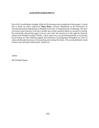 ACKNOWLEDGEMENT
First of all I would thank Almighty Allah for His blessing at the completion of this project. I would
like to thank my thesis supervisor Sham Datto, Lecturer Department of the Electronics &
Telecommunication Engineering at Rajshahi University of Engineering & Technology. His door
was always open whenever I ran into a trouble spot or had a question about my research or writing.
He consistently allowed this paper to be my own work, but steered me in the right the direction
whenever he thought I needed it finally, I must express my very profound gratitude to my parents
for providing me with unfailing support and continuous encouragement throughout my years of
study and through the process of researching and writing this thesis. This accomplishment would
not have been possible without them. Thank you.
Author
Md.Ashfaqul Haque
[III]
 