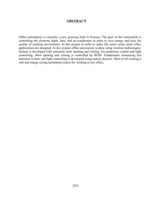 ABSTRACT
Office automation is currently a new growing field in Science: The goal of this automation is
controlling the elements lights, fans, and air-conditioner in order to save energy and raise the
quality of working environment. In this project in order to make life easier some smart office
applications are designed. In this project office automation is done using wireless technologies.
System is developed with automatic door opening and closing, fire protection system and light
controlling. Door opening and closing is controlled by RFID. Temperature monitoring fire
detection is done and light controlling is developed using motion detector. Most of all creating a
safe and energy saving automated system for working in any office.
[IV]
 