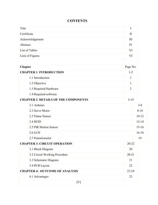CONTENTS
Title I
Certificate II
Acknowledgement III
Abstract IV
List of Tables VI
Lists of Figures VI
Chapter Page No.
CHAPTER 1: INTRODUCTION 1-2
1.1 Introduction 1
1.2 Objective 1
1.3 Required Hardware 2
1.4 Required software
CHAPTER 2: DETAILS OF THE COMPONENTS 3-19
2.1 Arduino 3-8
2.2 Servo Motor 8-10
2.3 Flame Sensor 10-12
2.4 RFID 12-14
2.5 PIR Motion Sensor 15-16
2.6 LCD 16-18
2.7 Potentiometer 19
CHAPTER 3: CIRCUIT OPERATION 20-22
3.1 Block Diagram 20
3.2 Circuit Working Procedure 20-21
3.3 Schematic Diagram 21
3.4 PCB Layout 22
CHAPTER 4: OUTCOME OF ANALYSIS 23-24
4.1 Advantages 23
[V]
 