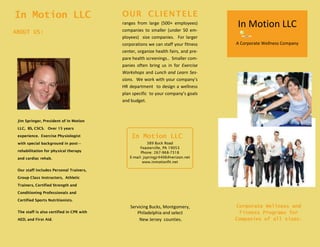 In Motion LLC
A Corporate Wellness Company
389 Buck Road
Feasterville, PA 19053
Phone: 267-968-7318
E-mail: jspringjr4406@verizon.net
www.inmotionfit.net
Servicing Bucks, Montgomery,
Philadelphia and select
New Jersey counties.
Corporate Wellness and
Fitness Programs for
Companies of all sizes.
Jim Springer, President of In Motion
LLC, BS, CSCS. Over 15 years
experience. Exercise Physiologist
with special background in post—
rehabilitation for physical therapy
and cardiac rehab.
Our staff includes Personal Trainers,
Group Class Instructors, Athletic
Trainers, Certified Strength and
Conditioning Professionals and
Certified Sports Nutritionists.
The staff is also certified in CPR with
AED, and First Aid.
In Motion LLC
ABOUT US:
In Motion LLC
OUR CLIENTELE
ranges from large (500+ employees)
companies to smaller (under 50 em-
ployees) size companies. For larger
corporations we can staff your fitness
center, organize health fairs, and pre-
pare health screenings.. Smaller com-
panies often bring us in for Exercise
Workshops and Lunch and Learn Ses-
sions. We work with your company’s
HR department to design a wellness
plan specific to your company’s goals
and budget.
 