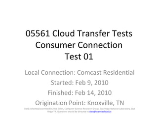 05561 Cloud Transfer Tests Consumer Connection Test 01 Local Connection: Comcast Residential Started: Feb 9, 2010 Finished: Feb 14, 2010 Origination Point: Knoxville, TN Data collected/assembled by Rob Gillen, Computer Science Research Group, Oak Ridge National Laboratory, Oak Ridge TN. Questions should be directed to  [email_address]   