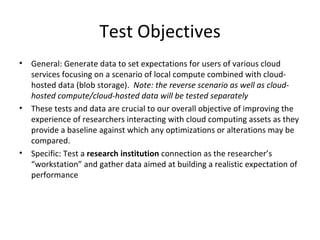 Test Objectives General: Generate data to set expectations for users of various cloud services focusing on a scenario of local compute combined with cloud-hosted data (blob storage).  Note: the reverse scenario as well as cloud-hosted compute/cloud-hosted data will be tested separately These tests and data are crucial to our overall objective of improving the experience of researchers interacting with cloud computing assets as they provide a baseline against which any optimizations or alterations may be compared. Specific: Test a  research institution  connection as the researcher’s “workstation” and gather data aimed at building a realistic expectation of performance 