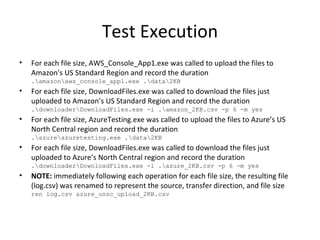 Test Execution For each file size, AWS_Console_App1.exe was called to upload the files to Amazon’s US Standard Region and record the duration .\amazon\aws_console_app1.exe .\data\2KB For each file size, DownloadFiles.exe was called to download the files just uploaded to Amazon’s US Standard Region and record the duration .\downloader\DownloadFiles.exe -i .\amazon_2KB.csv -p 6 -m yes For each file size, AzureTesting.exe was called to upload the files to Azure’s US North Central region and record the duration .\azure\azuretesting.exe .\data\2KB For each file size, DownloadFiles.exe was called to download the files just uploaded to Azure’s North Central region and record the duration .\downloader\DownloadFiles.exe -i .\azure_2KB.csv -p 6 -m yes NOTE:  immediately following each operation for each file size, the resulting file (log.csv) was renamed to represent the source, transfer direction, and file size ren log.csv azure_ussc_upload_2KB.csv 