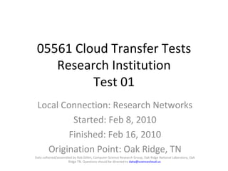 05561 Cloud Transfer Tests Research Institution Test 01 Local Connection: Research Networks Started: Feb 8, 2010 Finished: Feb 16, 2010 Origination Point: Oak Ridge, TN Data collected/assembled by Rob Gillen, Computer Science Research Group, Oak Ridge National Laboratory, Oak Ridge TN. Questions should be directed to  [email_address]   