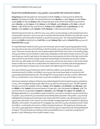 Produced by Matthew Scott 04/02/2016
11
House Prices worldwide quarter 1 2014-quarter 1 2015 and the Irish construction Industry
Hong Kong was the top performer with growth of 18.7%, Turkey is a close second at 18.6% with
Ireland in third place at 16.8%. The worst performers were Ukraine (-15.5%), Cyprus (-8.2%), China (-
6.4%), Dubai (-6.1%) and Greece (-6%). Europe had seven of ten of the worst performing countries
were (Ukraine -15.5%, Cyprus -8.2%, Greece -6.1%, Poland -4.9%, Slovenia -4.8%, Italy -0.3% and
France -1.9%) Whilst the top 10 performers (Turkey 18.6%, Ireland 16.8%, Luxembourg +12.1%,
Estonia +11%, Iceland +9.4%, Sweden +8.8%, Norway +7.2%) were particularly strong.
Ireland houses prices were up 2.7% from 2014-2015, with a country average 13.1% (average house price
increasing from 164,000 in 2013 to 204,000 in 2015) As total stock levels reached a nine year low, 25,000
properties for sale nationwide companies to 30,000 the previous year. The nationwide breakdown on
prices was Dublin at 306,613 Euro, Cork City 227,196, Galway City 223,602, Limerick City 145,244 and
Waterford City 129,397
It is reported Ireland needs to build 25,000 new homes per year to meet its growing population trends,
2015 saw only 10,000 new units built (6745 in the first quarter 2015 up 16% same time in the first quarter
2014). There are currently 184,000 units on ghost estates half of which aren’t even in the building stage,
only 35,000 of the units are situated in urban areas. Developers would need to build a minimum of 1,400
new houses per month to get close to the required new housing quota, but due to the high construction
costs and lack of new finance, foreign investment and developers are deciding not to build in Ireland
with only a 40-50% uptake. As of the quarter 3 2015 only 4,000 houses were active on the rental market
lowest number since 2006, this is a bad position for Ireland to be in as at least 50% of the population is
renting and this figure increases year on year (50% is the highest figure for the last 10 years)
2014 saw a total of 43,100 transactions worth a total of 9.3 billion, up to quarter two 2015 17,500
transactions worth 3.6 billion. As of March 2015 25,500 new homes were listed on myhome.ie with
5,550 propertied being listed for sale. The average time a house took to sell was 3 months, falling from
from 5.5 months back in 2012.There were 11,000 new completions in 2014 up from 8300 in 2013.
Cash buyers represent 50% plus of the housing market despite the end of capital tax gains exemptions
in 2014, with mortgage lending at 918 million Euros up 70% from the previous year. The IMF reported
the top 5 countries for available credit are Turkey (+6%), Sweden (+4%) Estonia (+3%) Norway (+3%)
and Malta (+2%). Ireland is the second lowest in Europe with -13%, only beaten by Ukraine -32%, The
countries that are comparable to Ireland are Slovenia -10%, Portugal -8%, Spain -6%, Iceland -5%.
Mortgage applications in 2013 totaled 17,056 transactions, 2014 saw an increase to 25,500 transactions.
In quarter 1 2015 a total of 6,210 transactions have already been processed. The quarter 2 2015 records
highlighted the emergence of cash buyers with nearly 47% of the market, as 8,228 transactions out of
15,435 were cash buyers. From 2013 to 2014 the average mortgage approvals increased from 183,813 to
188,378 (1.2% increase). The peak year for mortgages was 2006 with 114,600 transactions worth a total
of 32 billion, current levels are around 4.7 billion (26,756 transactions). The lowest year of activity was
2011 with 12,900 applications meeting a new low since the 1970’s as reported by the banking federation
of Ireland. The Central banks are looking to lend around 8 billion Euros in 2016 with a projected 11%
growth in 2016, following on from a 29% increase in 2015.
 