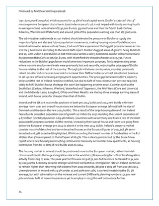 Produced by Matthew Scott 04/02/2016
24
top 1 (200,000 Euros plus) which accounts for 23.5% of total capital earnt. Dublin’s status of the 13th
most expensive European city to live in (cost index score of 210) is not helped with it only coming fourth
in average income across Ireland (230,000 Euros), 59,000 Euros less than the South East (Carlow,
Kilkenny, Wexford and Waterford) and around 50% of the population earning less than 28,500 Euros.
The job initiatives nationwide across Ireland should elevate the pressure on Dublin to supply the
majority of jobs and also see future population movements, making housing more affordable across
Ireland nationwide. Areas such as Cavan, Cork and Clare experienced the biggest prices increases across
1 to the 5 bedrooms according to the latest Daft report. Dublin’s biggest areas of growth being Dublin 8
and 10, with Dublin 6 and Dublin 16 lost most value across 2 and 3 bedrooms. Dublin still remains nearly
80,000 more than Cork at 306,613 Euros, with Waterford the cheapest houses at 129,397. Future
reductions in the Dublin’s population would serve two important purposes, firstly regenerating areas
where massive employment levels were previously lost and secondly, reducing the price gap of Dublin
houses relative to the rest of the country. Through job initiatives country wide, counties previously
reliant on older industries can now look to increase their SMB activities or attract established business
to set up new offices increasing employment opportunities. The price gap between Dublin’s property
prices and the rest of Ireland needs to rectified, but due to 60% of new construction per year required
solely to fulfil Dublin’s house shortage this won’t be happening anytime soon. Counties such as the
South East (Carlow, Kilkenny, Wexford, Waterford and Tipperary) , the Mid-West (Clare and Limerick)
and the Midlands (Laios, Longford, Offaly and West Meath) are the top three average earning areas of
Ireland, with house prices far cheaper than that of Dublin.
Ireland and the UK are in a similar positions in both pre 2014 builds and 2014 new builds with their
average room sizes and overall house sizes are below the European average (almost half the size of
Denmark and Greece in the new 2014 builds). This a result of the large housing demand that Ireland
faces due its projected population size of growth 10 million by 2050 doubling the current population of
4.67 million (the UK population is 63.48 million). Countries such as Germany and France two of the most
populated European countries did the reverse, increasing their overall house and room size going from
below the European average pre 2014 to above it in the new 2014 builds. Ireland’s property market
consists mostly of detached and semi-detached houses as the Eurostat figures of 2014 (58.3% semi-
detached and 37% detached) highlighted, Whilst recording the lowest number of flat dwellers in the EU
28 (less than 5%) compared to that of Spain at 66.5%. This is clearly pointed out by the Bruce Shaw
report where new housing constructing continues to massively out number new apartments, as housing
contributes from 80 to 88% of new builds 2006 to 2014.
The housing market in Ireland should be positioned more to the European market, rather than Irish
citizens as it boosts the largest migration rate in the world at 17% accounting for 20% of total migration
activity from 2009 to 2014.The peak year for this was 2013 at 52,000 but has since decreased to 34,000
by 2015 as the Economy became stronger and more competitive. Immigration rates in Ireland continues
to remain higher than returning Irish citizens from 2010 onwards, despite a drop off from 2013 to 2015.
Unemployment in Ireland with 23.9% under 25 and 10% over 25%, is currently matching the EU 28
average, but with job creation on the increase and current SMB early planning numbers (57,500 new
jobs and over 60% of new entrepreneurs yet to employ in 2015) this will only reduce further.
 
