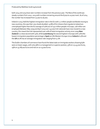 Produced by Matthew Scott 04/02/2016
4
both 2014 and 2015 have seen numbers increase from the previous year. The Rest of the world saw
steady numbers from 2010- 2013 with numbers remaining around the 8,000 to 10,000 mark. As of 2014
the number has increased from 12,000 to 16,000.
Ireland in 2014 held the highest immigration rate in the EU with 1.1 million people worldwide moving to
new countries, this saw their 2012 levels doubled. 13.8% of EU citizens that migrate to Ireland are
unemployed higher than the EU average of 10% (0ut of 240 million people in Europe, 218 million are
employed) Between May 2009 and April 2015 over 147,000 Irish nationals have now moved to a new
country, this meant the Irish represented over 20% of total immigration activity since 2009.New
Zealand is a close second with 14%, while Luxembourg the second highest in Europe with 12% (the
lowest immigration population percentage is Spain at 2%) Western Europe minus Ireland at 17% and
the UK at 7% has an average immigration rate ranging from 5-2%
The Dublin chambers of commerce have found the latest stats on Immigrate workers showing 63%
were on lower wages, with only 36% in a management or superior position, 37% on 23-45,000 Euros,
19% on 45-68,000 Euros and rest on 10-23,000 Euros.
 
