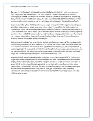 Produced by Matthew Scott 04/02/2016
7
Germany (7.2%), Norway (7.9%), Austria (10.2) and Malta (11.1%). Ireland’s youth unemployment
from 2003 to 2007 was stable around 4.7%, from 2009 it hit 12% and continued to rise until 2011
reaching 14.7%. The UK has despite the economic downturn has seen its worst period in 2011 hitting
8.1%, since then has reduced to 6.1% (2014), this is the opposite trend to Denmark who has seen their
youth unemployment grow year on year to 7.4% in 2014 (almost doubling their 2008 levels of 3.7%.)
Dublin accounts for 47% of the GDP, with 840,000 people employed in Dublin region representing over
40% of the total employed people generating 55% of Ireland’s income from the Dublin region. It is
reported that 48% of the 280,000 people employed in Irelands financial, ICT and professional services in
Dublin. Dublin has been able to attract 57% of the international students that study in Ireland, as 78% of
people in Ireland hold a PHD reside in urban areas (Ireland’s current population levels mean that Ireland
has 1 in every 1553 people in the world) American Amcham believe American IT firms will boost the
economy over the next 4 years, with 14,000 new jobs.
Ireland currently ranks 40th
out of 64 cities for working with foreigners in 2015, 4th
for friendly attitudes
towards foreign residents, 17th
work life balance, 24th
satisfaction in their career. Enterprise Ireland due
to an improved international economic outlook reported an increase of 10,196 jobs compared to 2014,
surprisingly two thirds were outside of Dublin through food, fintech, business services outsourcing were
the main contributors. Starts ups have paid an important part in this job growth with over 200 in early
stages and a further 500 supported by the Local Enterprise offices (LEO’s).
20,400 individuals started up a new business enterprises in 2014 (ranking Ireland 16th
in Europe) with
63.5% of the new business enterprises are yet to employ any staff. These new enterprises will look to
employ staff over the next 5 years, Ireland has a bright future ahead as 39% of business owners are 18-
34 and 6% 18-24. It is believed that 1 in 4 people dream of starting their own business in the future
giving Ireland a ranking of 13th
in Europe, for opportunity and motivation. 14% of male entrepreneurs
and 2% women entrepreneurs from early start ups have 75% -100% of their client base being
International, followed closely by 13% male entrepreneurs and 17% female entrepreneurs with 25% -
74% international sales.
 
