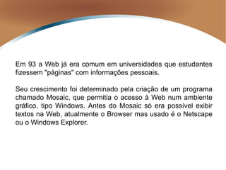 Em 93 a Web já era comum em universidades que estudantes
fizessem "páginas" com informações pessoais.
Seu crescimento foi determinado pela criação de um programa
chamado Mosaic, que permitia o acesso à Web num ambiente
gráfico, tipo Windows. Antes do Mosaic só era possível exibir
textos na Web, atualmente o Browser mas usado é o Netscape
ou o Windows Explorer.
 