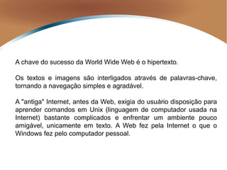 A chave do sucesso da World Wide Web é o hipertexto.
Os textos e imagens são interligados através de palavras-chave,
tornando a navegação simples e agradável.
A "antiga" Internet, antes da Web, exigia do usuário disposição para
aprender comandos em Unix (linguagem de computador usada na
Internet) bastante complicados e enfrentar um ambiente pouco
amigável, unicamente em texto. A Web fez pela Internet o que o
Windows fez pelo computador pessoal.
 