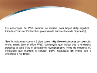 Os endereços de Web sempre se iniciam com http:// (http significa
Hipertext Transfer Protocol ou protocolo de transferência de hipertexto).
Seu formato mais comum é algo como http://www.cursosescon.com.br,
onde: www: (World Wide Web) convenção que indica que o endereço
pertence à Web (não é obrigatório); cursosescon: nome da empresa ou
instituição que mantém o serviço; com: instituição; br: indica que o
endereço é no Brasil.
 