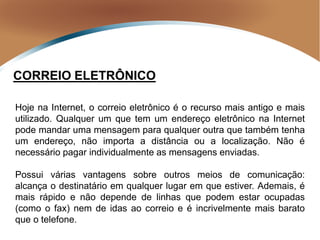 CORREIO ELETRÔNICO
Hoje na Internet, o correio eletrônico é o recurso mais antigo e mais
utilizado. Qualquer um que tem um endereço eletrônico na Internet
pode mandar uma mensagem para qualquer outra que também tenha
um endereço, não importa a distância ou a localização. Não é
necessário pagar individualmente as mensagens enviadas.
Possui várias vantagens sobre outros meios de comunicação:
alcança o destinatário em qualquer lugar em que estiver. Ademais, é
mais rápido e não depende de linhas que podem estar ocupadas
(como o fax) nem de idas ao correio e é incrivelmente mais barato
que o telefone.
 