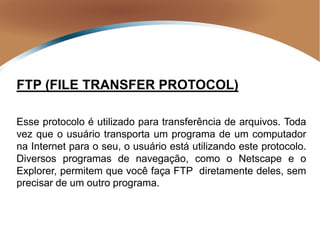 FTP (FILE TRANSFER PROTOCOL)
Esse protocolo é utilizado para transferência de arquivos. Toda
vez que o usuário transporta um programa de um computador
na Internet para o seu, o usuário está utilizando este protocolo.
Diversos programas de navegação, como o Netscape e o
Explorer, permitem que você faça FTP diretamente deles, sem
precisar de um outro programa.
 