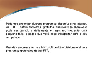 Podemos encontrar diversos programas disponíveis na Internet,
via FTP. Existem softwares gratuitos, shareware (o shareware
pode ser testado gratuitamente e registrado mediante uma
pequena taxa) e pagos que você pode transportar para o seu
computador.
Grandes empresas como a Microsoft também distribuem alguns
programas gratuitamente por FTP.
 