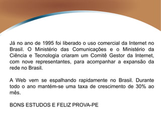 Já no ano de 1995 foi liberado o uso comercial da Internet no
Brasil. O Ministério das Comunicações e o Ministério da
Ciência e Tecnologia criaram um Comitê Gestor da Internet,
com nove representantes, para acompanhar a expansão da
rede no Brasil.
A Web vem se espalhando rapidamente no Brasil. Durante
todo o ano mantém-se uma taxa de crescimento de 30% ao
mês.
BONS ESTUDOS E FELIZ PROVA-PE
 