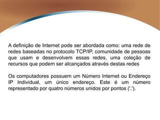 A definição de Internet pode ser abordada como: uma rede de
redes baseadas no protocolo TCP/IP, comunidade de pessoas
que usam e desenvolvem essas redes, uma coleção de
recursos que podem ser alcançados através destas redes
Os computadores possuem um Número Internet ou Endereço
IP Individual, um único endereço. Este é um número
representado por quatro números unidos por pontos ('.').
 