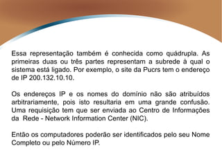 Essa representação também é conhecida como quádrupla. As
primeiras duas ou três partes representam a subrede à qual o
sistema está ligado. Por exemplo, o site da Pucrs tem o endereço
de IP 200.132.10.10.
Os endereços IP e os nomes do domínio não são atribuídos
arbitrariamente, pois isto resultaria em uma grande confusão.
Uma requisição tem que ser enviada ao Centro de Informações
da Rede - Network Information Center (NIC).
Então os computadores poderão ser identificados pelo seu Nome
Completo ou pelo Número IP.
 