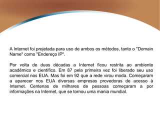 A Internet foi projetada para uso de ambos os métodos, tanto o "Domain
Name" como "Endereço IP".
Por volta de duas décadas a Internet ficou restrita ao ambiente
acadêmico e científico. Em 87 pela primeira vez foi liberado seu uso
comercial nos EUA. Mas foi em 92 que a rede virou moda. Começaram
a aparecer nos EUA diversas empresas provedoras de acesso à
Internet. Centenas de milhares de pessoas começaram a por
informações na Internet, que se tornou uma mania mundial.
 