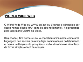 O World Wide Web ou WWW ou 3W ou Browser é conhecido por
esses nomes desde 1991 (ano de seu nascimento). Foi produzido
pelo laboratório CERN, na Suíça.
Seu criador, Tim Berners-Lee, a concebeu unicamente como uma
linguagem que serviria para interligar computadores do laboratório
e outras instituições de pesquisa e exibir documentos científicos
de forma simples e fácil de acessar.
WORLD WIDE WEB
 