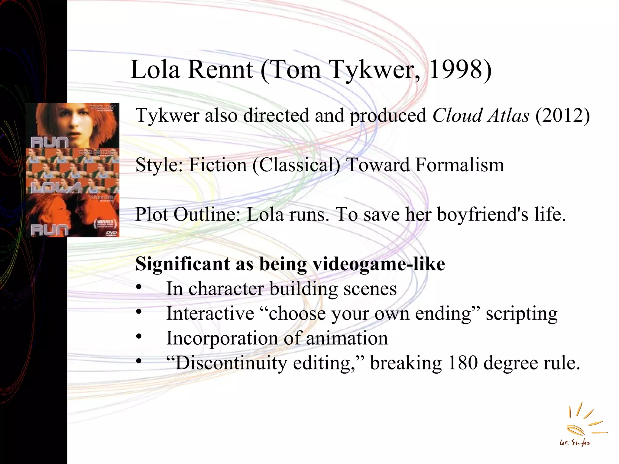 Lola Rennt (Tom Tykwer, 1998)
Tykwer also directed and produced Cloud Atlas (2012)
Style: Fiction (Classical) Toward Formalism
Plot Outline: Lola runs. To save her boyfriend's life.
Significant as being videogame-like
• In character building scenes
• Interactive “choose your own ending” scripting
• Incorporation of animation
• “Discontinuity editing,” breaking 180 degree rule.

 