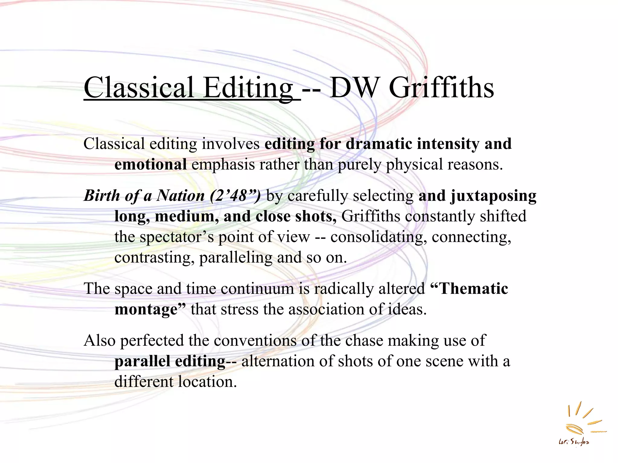 Classical Editing -- DW Griffiths
Classical editing involves editing for dramatic intensity and
emotional emphasis rather than purely physical reasons.
Birth of a Nation (2’48”) by carefully selecting and juxtaposing
long, medium, and close shots, Griffiths constantly shifted
the spectator’s point of view -- consolidating, connecting,
contrasting, paralleling and so on.
The space and time continuum is radically altered “Thematic
montage” that stress the association of ideas.
Also perfected the conventions of the chase making use of
parallel editing-- alternation of shots of one scene with a
different location.

 