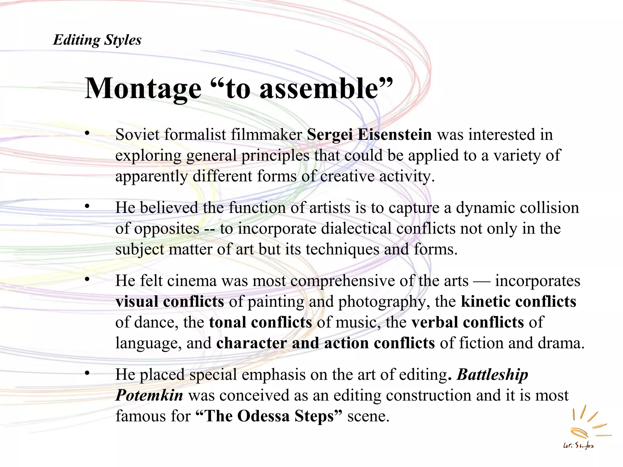 Editing Styles

Montage “to assemble”
•

Soviet formalist filmmaker Sergei Eisenstein was interested in
exploring general principles that could be applied to a variety of
apparently different forms of creative activity.

•

He believed the function of artists is to capture a dynamic collision
of opposites -- to incorporate dialectical conflicts not only in the
subject matter of art but its techniques and forms.

•

He felt cinema was most comprehensive of the arts — incorporates
visual conflicts of painting and photography, the kinetic conflicts
of dance, the tonal conflicts of music, the verbal conflicts of
language, and character and action conflicts of fiction and drama.

•

He placed special emphasis on the art of editing. Battleship
Potemkin was conceived as an editing construction and it is most
famous for “The Odessa Steps” scene.

 