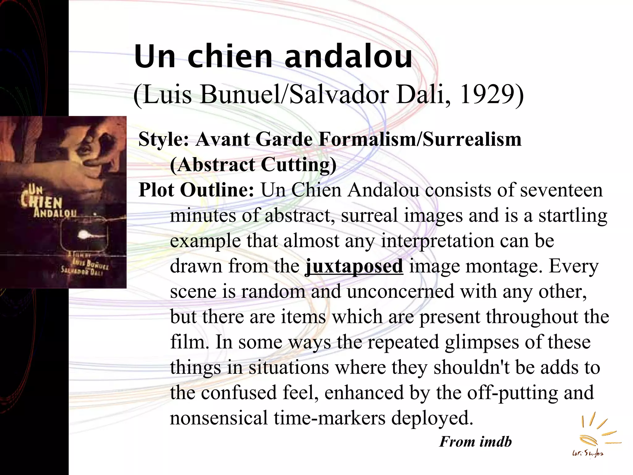 Un chien andalou
(Luis Bunuel/Salvador Dali, 1929)
Style: Avant Garde Formalism/Surrealism
(Abstract Cutting)
Plot Outline: Un Chien Andalou consists of seventeen
minutes of abstract, surreal images and is a startling
example that almost any interpretation can be
drawn from the juxtaposed image montage. Every
scene is random and unconcerned with any other,
but there are items which are present throughout the
film. In some ways the repeated glimpses of these
things in situations where they shouldn't be adds to
the confused feel, enhanced by the off-putting and
nonsensical time-markers deployed.
From imdb

 