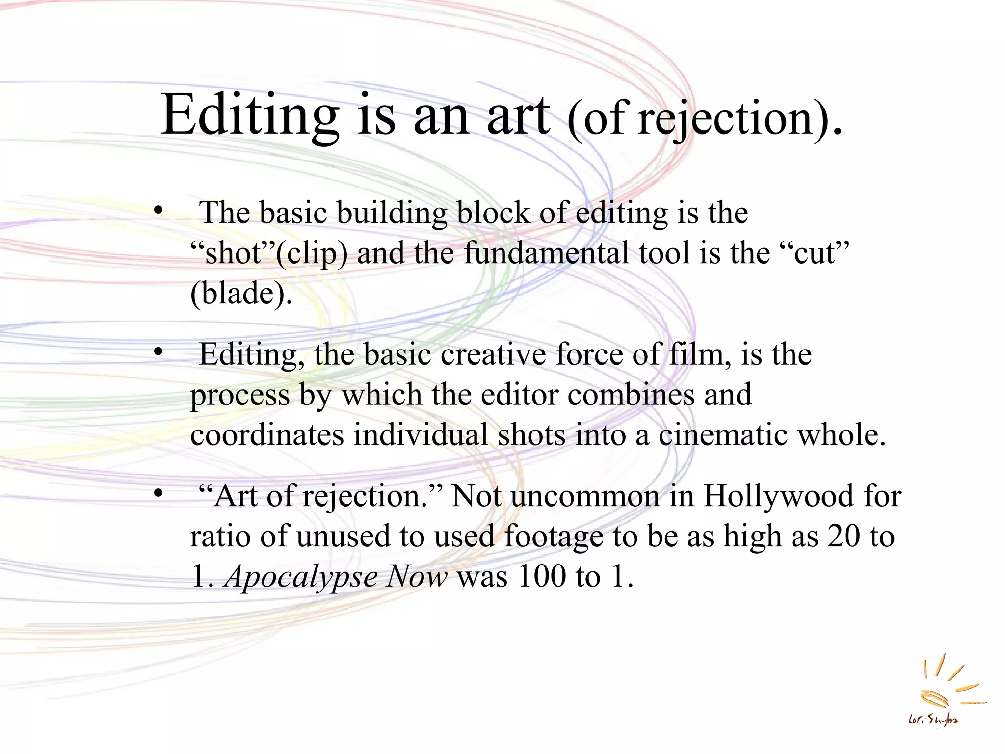 Editing is an art (of rejection).
•

The basic building block of editing is the
“shot”(clip) and the fundamental tool is the “cut”
(blade).

•

Editing, the basic creative force of film, is the
process by which the editor combines and
coordinates individual shots into a cinematic whole.

•

“Art of rejection.” Not uncommon in Hollywood for
ratio of unused to used footage to be as high as 20 to
1. Apocalypse Now was 100 to 1.

 