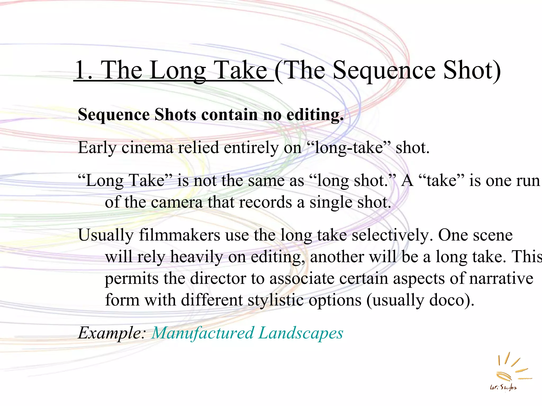 1. The Long Take (The Sequence Shot)
Sequence Shots contain no editing.
Early cinema relied entirely on “long-take” shot.
“Long Take” is not the same as “long shot.” A “take” is one run
of the camera that records a single shot.

Usually filmmakers use the long take selectively. One scene
will rely heavily on editing, another will be a long take. This
permits the director to associate certain aspects of narrative
form with different stylistic options (usually doco).
Example: Manufactured Landscapes

 