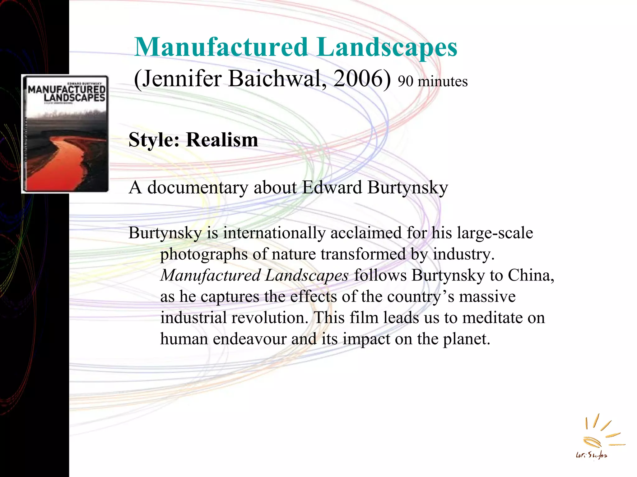Manufactured Landscapes
(Jennifer Baichwal, 2006) 90 minutes
Style: Realism
A documentary about Edward Burtynsky
Burtynsky is internationally acclaimed for his large-scale
photographs of nature transformed by industry.
Manufactured Landscapes follows Burtynsky to China,
as he captures the effects of the country’s massive
industrial revolution. This film leads us to meditate on
human endeavour and its impact on the planet.

 