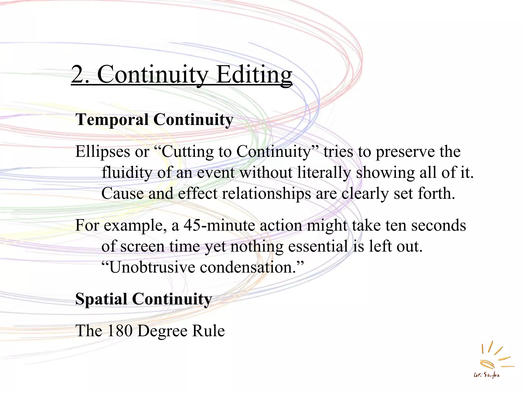2. Continuity Editing
Temporal Continuity
Ellipses or “Cutting to Continuity” tries to preserve the
fluidity of an event without literally showing all of it.
Cause and effect relationships are clearly set forth.
For example, a 45-minute action might take ten seconds
of screen time yet nothing essential is left out.
“Unobtrusive condensation.”
Spatial Continuity
The 180 Degree Rule

 