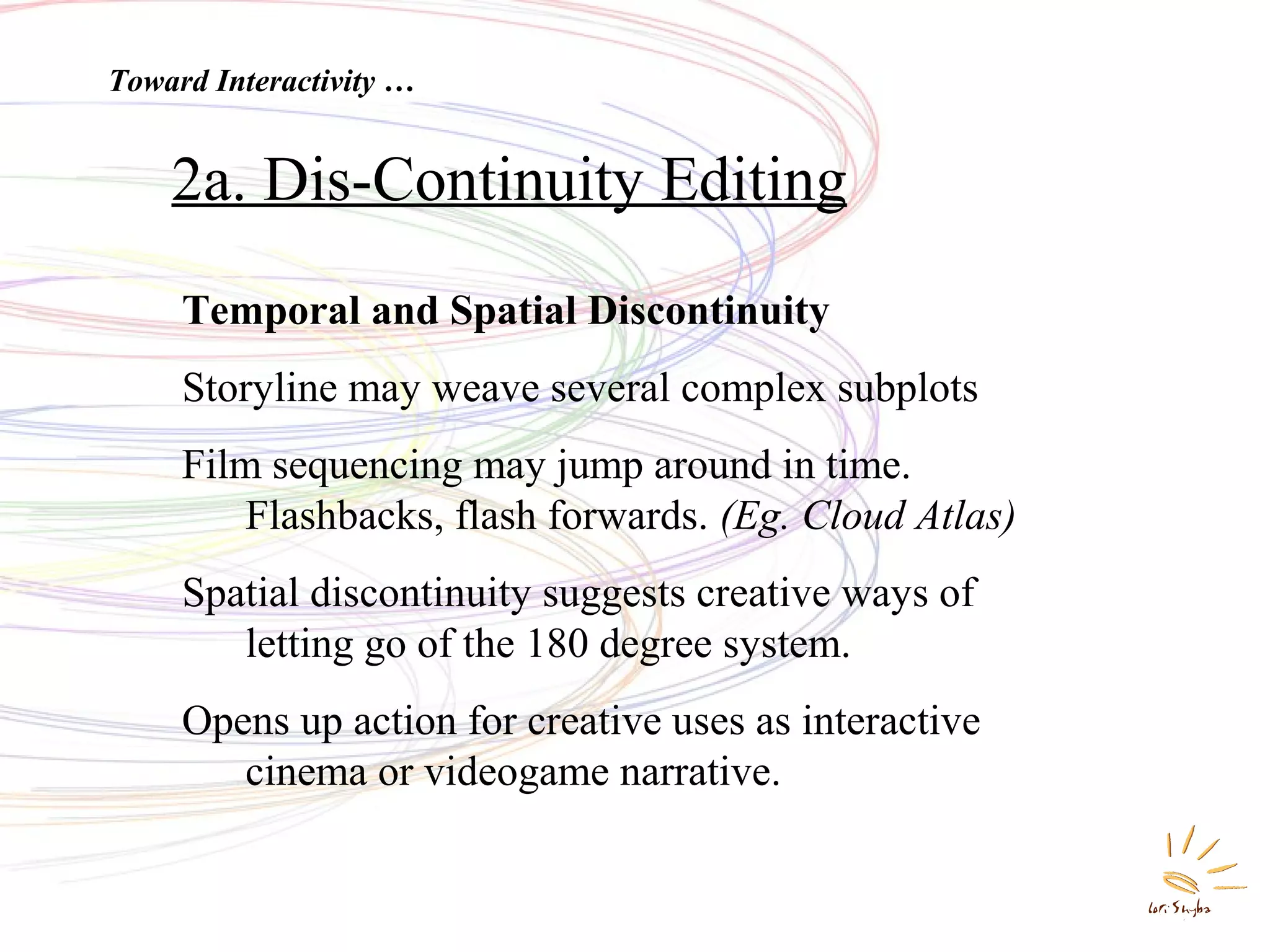 Toward Interactivity …

2a. Dis-Continuity Editing
Temporal and Spatial Discontinuity
Storyline may weave several complex subplots
Film sequencing may jump around in time.
Flashbacks, flash forwards. (Eg. Cloud Atlas)
Spatial discontinuity suggests creative ways of
letting go of the 180 degree system.
Opens up action for creative uses as interactive
cinema or videogame narrative.

 