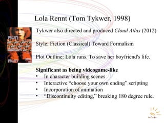 Lola Rennt (Tom Tykwer, 1998)
Tykwer also directed and produced Cloud Atlas (2012)
Style: Fiction (Classical) Toward Formalism
Plot Outline: Lola runs. To save her boyfriend's life.
Significant as being videogame-like
• In character building scenes
• Interactive “choose your own ending” scripting
• Incorporation of animation
• “Discontinuity editing,” breaking 180 degree rule.

 