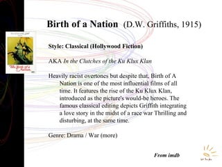 Birth of a Nation (D.W. Griffiths, 1915)
Style: Classical (Hollywood Fiction)
AKA In the Clutches of the Ku Klux Klan
Heavily racist overtones but despite that, Birth of A
Nation is one of the most influential films of all
time. It features the rise of the Ku Klux Klan,
introduced as the picture's would-be heroes. The
famous classical editing depicts Griffith integrating
a love story in the midst of a race war Thrilling and
disturbing, at the same time.
Genre: Drama / War (more)
From imdb

 