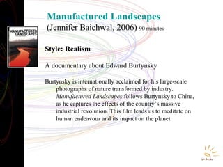 Manufactured Landscapes
(Jennifer Baichwal, 2006) 90 minutes
Style: Realism
A documentary about Edward Burtynsky
Burtynsky is internationally acclaimed for his large-scale
photographs of nature transformed by industry.
Manufactured Landscapes follows Burtynsky to China,
as he captures the effects of the country’s massive
industrial revolution. This film leads us to meditate on
human endeavour and its impact on the planet.

 