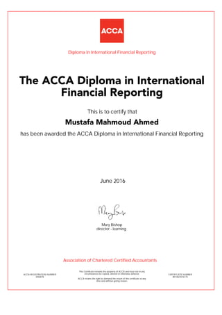 has been awarded the ACCA Diploma in International Financial Reporting
June 2016
ACCA REGISTRATION NUMBER
3550078
Mary Bishop
This Certificate remains the property of ACCA and must not in any
circumstances be copied, altered or otherwise defaced.
ACCA retains the right to demand the return of this certificate at any
time and without giving reason.
director - learning
CERTIFICATE NUMBER
8014823576175
The ACCA Diploma in International
Financial Reporting
Mustafa Mahmoud Ahmed
This is to certify that
Diploma in International Financial Reporting
Association of Chartered Certified Accountants
 