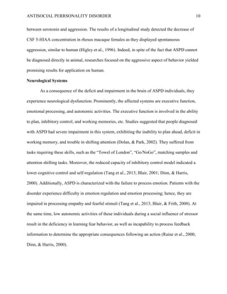 ANTISOCIAL PERRSONALITY DISORDER 10
between serotonin and aggression. The results of a longitudinal study detected the decrease of
CSF 5-HIAA concentration in rhesus macaque females as they displayed spontaneous
aggression, similar to human (Higley et al., 1996). Indeed, in spite of the fact that ASPD cannot
be diagnosed directly in animal, researches focused on the aggressive aspect of behavior yielded
promising results for application on human.
Neurological Systems
As a consequence of the deficit and impairment in the brain of ASPD individuals, they
experience neurological dysfunction. Prominently, the affected systems are executive function,
emotional processing, and autonomic activities. The executive function is involved in the ability
to plan, inhibitory control, and working memories, etc. Studies suggested that people diagnosed
with ASPD had severe impairment in this system, exhibiting the inability to plan ahead, deficit in
working memory, and trouble in shifting attention (Dolan, & Park, 2002). They suffered from
tasks requiring these skills, such as the “Towel of London”, “Go/NoGo”, matching samples and
attention shifting tasks. Moreover, the reduced capacity of inhibitory control model indicated a
lower cognitive control and self-regulation (Tang et al., 2013; Blair, 2001; Dinn, & Harris,
2000). Additionally, ASPD is characterized with the failure to process emotion. Patients with the
disorder experience difficulty in emotion regulation and emotion processing; hence, they are
impaired in processing empathy and fearful stimuli (Tang et al., 2013; Blair, & Frith, 2000). At
the same time, low autonomic activities of these individuals during a social influence of stressor
result in the deficiency in learning fear behavior, as well as incapability to process feedback
information to determine the appropriate consequences following an action (Raine et al., 2000;
Dinn, & Harris, 2000).
 