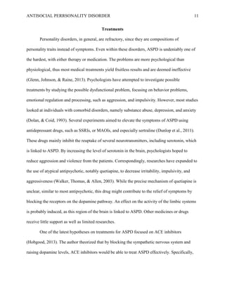 ANTISOCIAL PERRSONALITY DISORDER 11
Treatments
Personality disorders, in general, are refractory, since they are compositions of
personality traits instead of symptoms. Even within these disorders, ASPD is undeniably one of
the hardest, with either therapy or medication. The problems are more psychological than
physiological, thus most medical treatments yield fruitless results and are deemed ineffective
(Glenn, Johnson, & Raine, 2013). Psychologists have attempted to investigate possible
treatments by studying the possible dysfunctional problem, focusing on behavior problems,
emotional regulation and processing, such as aggression, and impulsivity. However, most studies
looked at individuals with comorbid disorders, namely substance abuse, depression, and anxiety
(Dolan, & Coid, 1993). Several experiments aimed to elevate the symptoms of ASPD using
antidepressant drugs, such as SSRIs, or MAOIs, and especially sertraline (Dunlop et al., 2011).
These drugs mainly inhibit the reuptake of several neurotransmitters, including serotonin, which
is linked to ASPD. By increasing the level of serotonin in the brain, psychologists hoped to
reduce aggression and violence from the patients. Correspondingly, researches have expanded to
the use of atypical antipsychotic, notably quetiapine, to decrease irritability, impulsivity, and
aggressiveness (Walker, Thomas, & Allen, 2003). While the precise mechanism of quetiapine is
unclear, similar to most antipsychotic, this drug might contribute to the relief of symptoms by
blocking the receptors on the dopamine pathway. An effect on the activity of the limbic systems
is probably induced, as this region of the brain is linked to ASPD. Other medicines or drugs
receive little support as well as limited researches.
One of the latest hypotheses on treatments for ASPD focused on ACE inhibitors
(Hobgood, 2013). The author theorized that by blocking the sympathetic nervous system and
raising dopamine levels, ACE inhibitors would be able to treat ASPD effectively. Specifically,
 