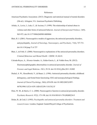 ANTISOCIAL PERRSONALITY DISORDER 13
References
American Psychiatric Association. (2013). Diagnostic and statistical manual of mental disorders
(5th ed.). Arlington, VA: American Psychiatric Publishing.
Arluke, A., Levin, J., Luke, C., & Ascione, F. (1999). The relationship of animal abuse to
violence and other forms of antisocial behavior. Journal of Interpersonal Violence, 14(9),
963-975. doi:10.1177/088626099014009004
Blair, R. J. (2001). Neurocognitive models of aggression, the antisocial personality disorders,
and psychopathy. Journal of Neurology, Neurosurgery, and Psychiatry, 71(6), 727-731.
doi:10.1136/jnnp.71.6.727
Blair, J., & Frith, U. (2000). Neurocognitive explanations of the antisocial personality disorders.
Criminal Behaviour and Mental Health : CBHM, 10, 66-81.
Calzada-Reyes, A., Alvarez-Amador, A., Galán-García, L., & Valdés-Sosa, M. (2012).
Electroencephalographic abnormalities in antisocial personality disorder. Journal of
Forensic and Legal Medicine, 19(1). 29-34. doi:10.1016/j.jflm.2011.10.002
Deckel, A. W., Hesselbrock, V., & Bauer, L. (1996). Antisocial personality disorder, childhood
delinquency, and frontal brain functioning: EEG and neuropsychological findings.
Journal of Clinical Psychology, 56(6), 639-650. doi:10.1002/(SICI)1097-
4679(199611)52:6<639::AID-JCLP6>3.0.CO;2-F
Dinn, W. M., & Harris, C. L. (2000). Neurocognitive function in antisocial personality disorder.
Psychiatry Research, 97(2), 173-190. doi:10.1016/S0165-1781(00)00224-9
Dolan, B., & Coid, J. (1993). Psychopathic and antisocial personality disorders: Treatment and
research issues. London, England: Gaskell/Royal College of Psychiatrists.
 